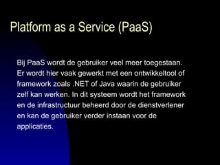 Platform as a Service (PaaS) Bij PaaS wordt de gebruiker veel meer toegestaan.  Er wordt hier vaak gewerkt met een ontwikkeltool of  framework zoals .NET of Java waarin de gebruiker  zelf kan werken. In dit systeem wordt het framework  en de infrastructuur beheerd door de dienstverlener  en kan de gebruiker verder instaan voor de  applicaties.  
