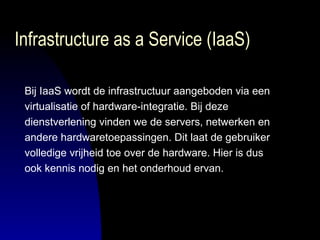 Infrastructure as a Service (IaaS) Bij IaaS wordt de infrastructuur aangeboden via een  virtualisatie of hardware-integratie. Bij deze  dienstverlening vinden we de servers, netwerken en  andere hardwaretoepassingen. Dit laat de gebruiker  volledige vrijheid toe over de hardware. Hier is dus  ook kennis nodig en het onderhoud ervan.  