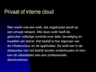 Privaat of interne cloud Men werkt met een wolk, dat nagebootst wordt op  een privaat netwerk. Met deze wolk heeft de  gebruiker volledige controle over data, beveiliging en  kwaliteit van dienst. Het bedrijf is hier eigenaar van  de infrastructuur en de applicaties. De wolk kan in de  datacenter van het bedrijf worden onderhouden of men  kan dit uitbesteden aan een professionele  dienstverlener. 