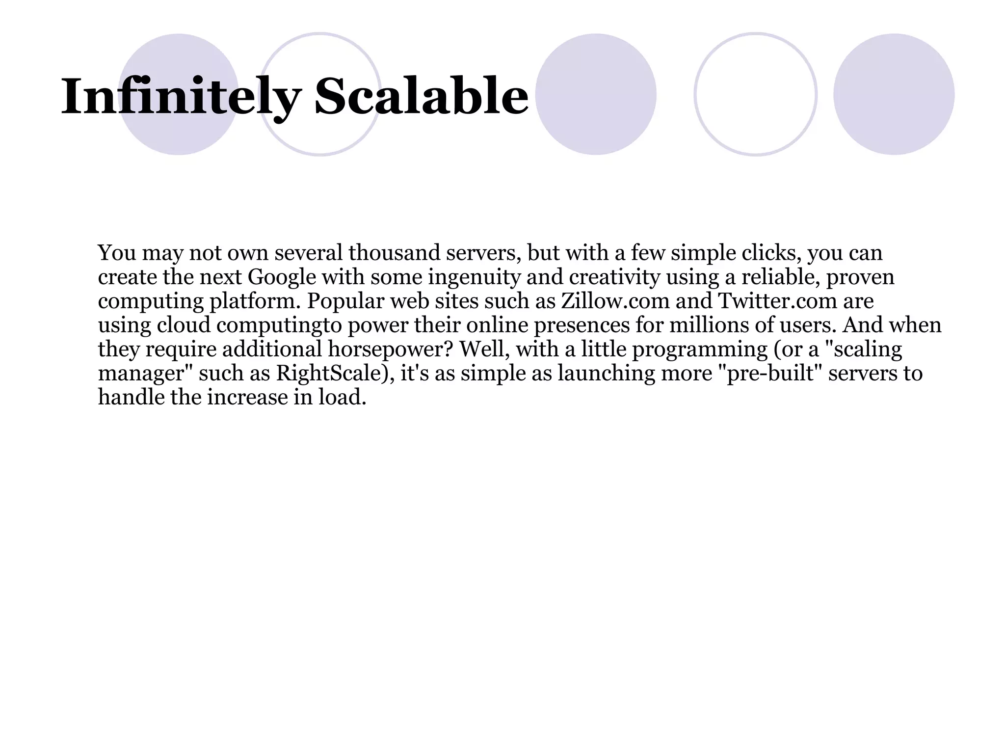 Infinitely Scalable  You may not own several thousand servers, but with a few simple clicks, you can create the next Google with some ingenuity and creativity using a reliable, proven computing platform. Popular web sites such as Zillow.com and Twitter.com are using cloud computingto power their online presences for millions of users. And when they require additional horsepower? Well, with a little programming (or a &quot;scaling manager&quot; such as RightScale), it's as simple as launching more &quot;pre-built&quot; servers to handle the increase in load.  