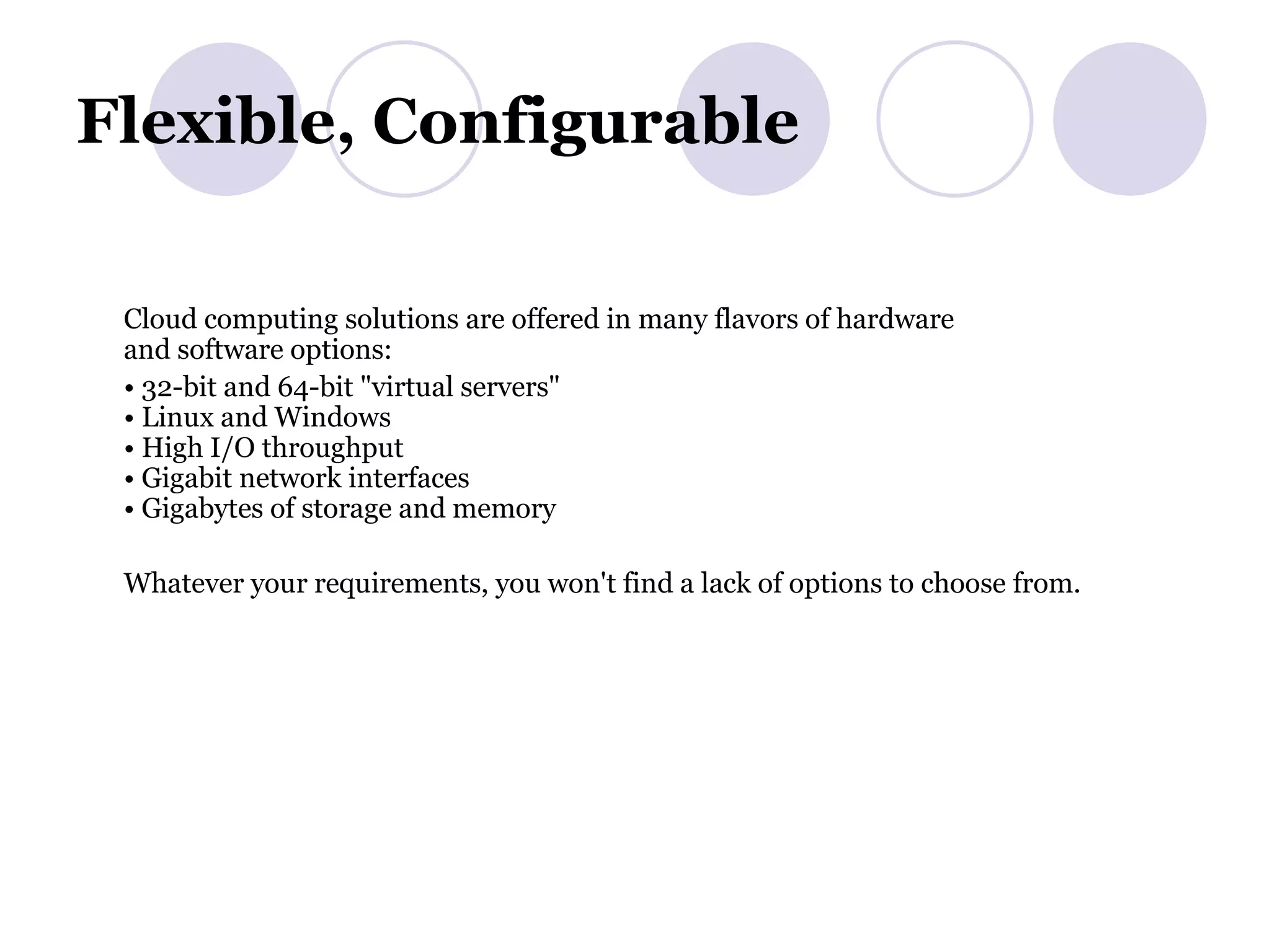 Flexible, Configurable  Cloud computing solutions are offered in many flavors of hardware and software options: •  32-bit and 64-bit &quot;virtual servers&quot; • Linux and Windows • High I/O throughput • Gigabit network interfaces • Gigabytes of storage and memory Whatever your requirements, you won't find a lack of options to choose from. 