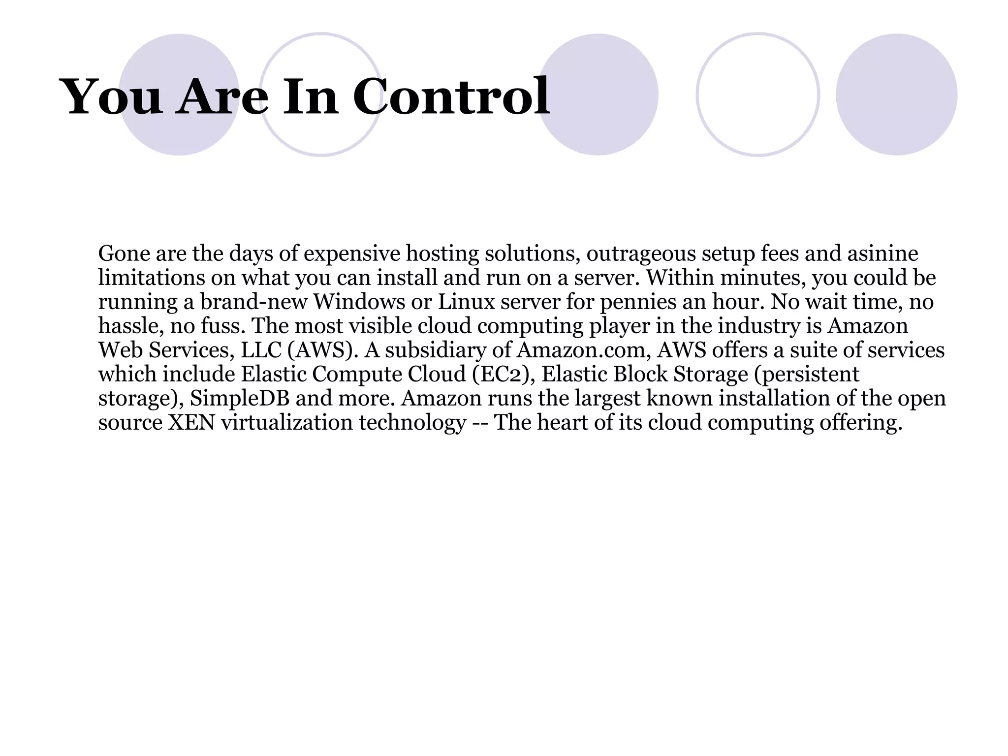 You Are In Control  Gone are the days of expensive hosting solutions, outrageous setup fees and asinine limitations on what you can install and run on a server. Within minutes, you could be running a brand-new Windows or Linux server for pennies an hour. No wait time, no hassle, no fuss. The most visible cloud computing player in the industry is Amazon Web Services, LLC (AWS). A subsidiary of Amazon.com, AWS offers a suite of services which include Elastic Compute Cloud (EC2), Elastic Block Storage (persistent storage), SimpleDB and more. Amazon runs the largest known installation of the open source XEN virtualization technology -- The heart of its cloud computing offering.  