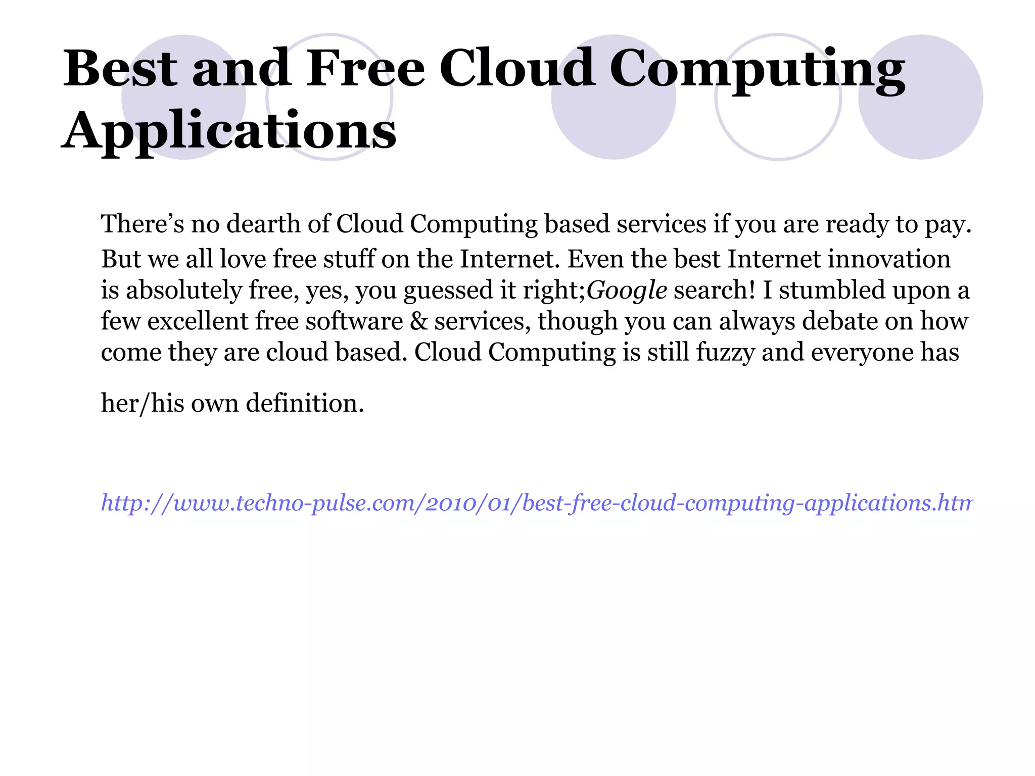 Best and Free Cloud Computing Applications There’s no dearth of Cloud Computing based services if you are ready to pay. But we all love free stuff on the Internet. Even the best Internet innovation is absolutely free, yes, you guessed it right; Google  search! I stumbled upon a few excellent free software & services, though you can always debate on how come they are cloud based. Cloud Computing is still fuzzy and everyone has her/his own definition.   http://www.techno-pulse.com/2010/01/best-free-cloud-computing-applications.html   