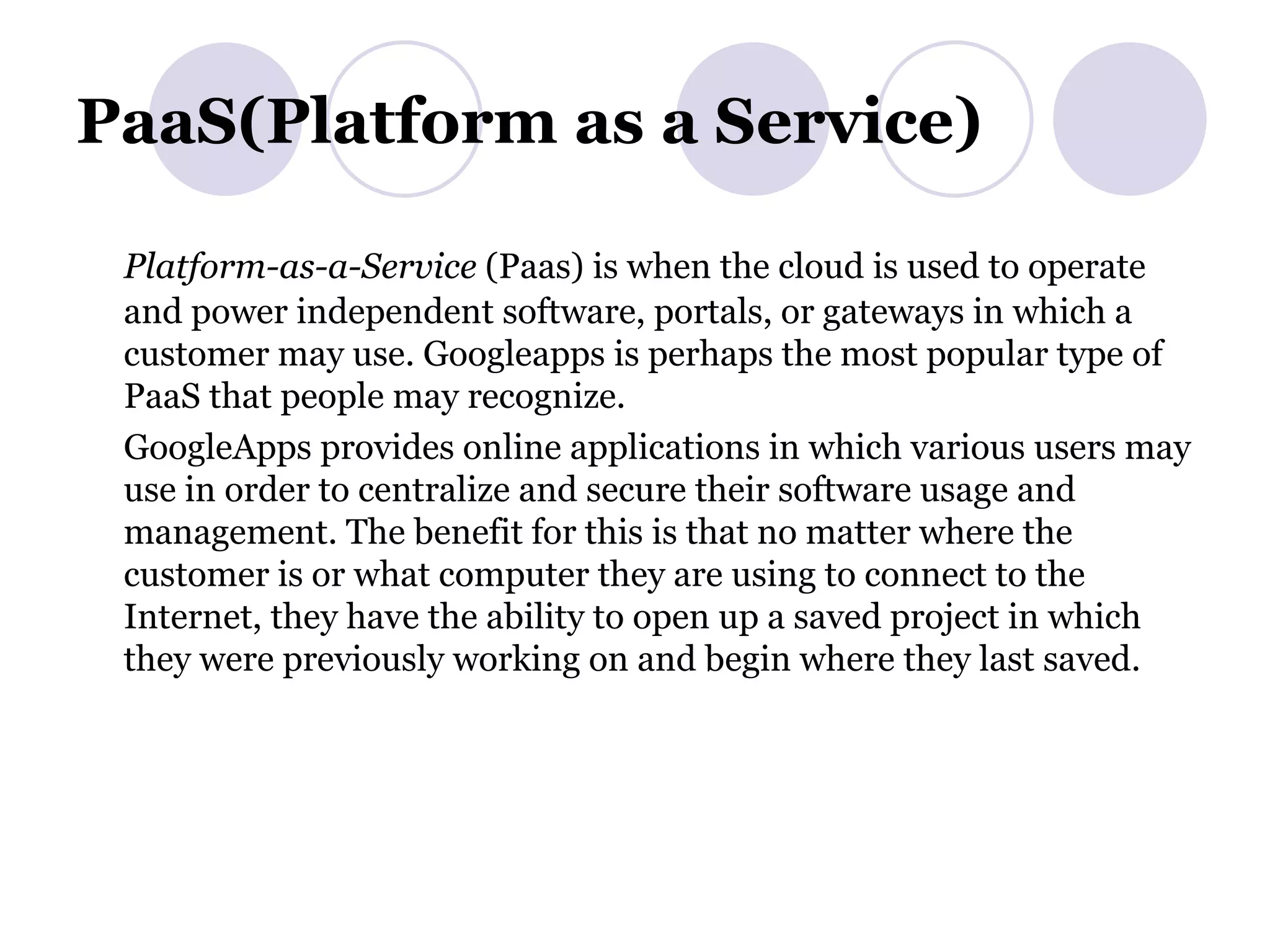 PaaS(Platform as a Service) Platform-as-a-Service  (Paas) is when the cloud is used to operate and power independent software, portals, or gateways in which a customer may use. Googleapps is perhaps the most popular type of PaaS that people may recognize. GoogleApps provides online applications in which various users may use in order to centralize and secure their software usage and management. The benefit for this is that no matter where the customer is or what computer they are using to connect to the Internet, they have the ability to open up a saved project in which they were previously working on and begin where they last saved. 