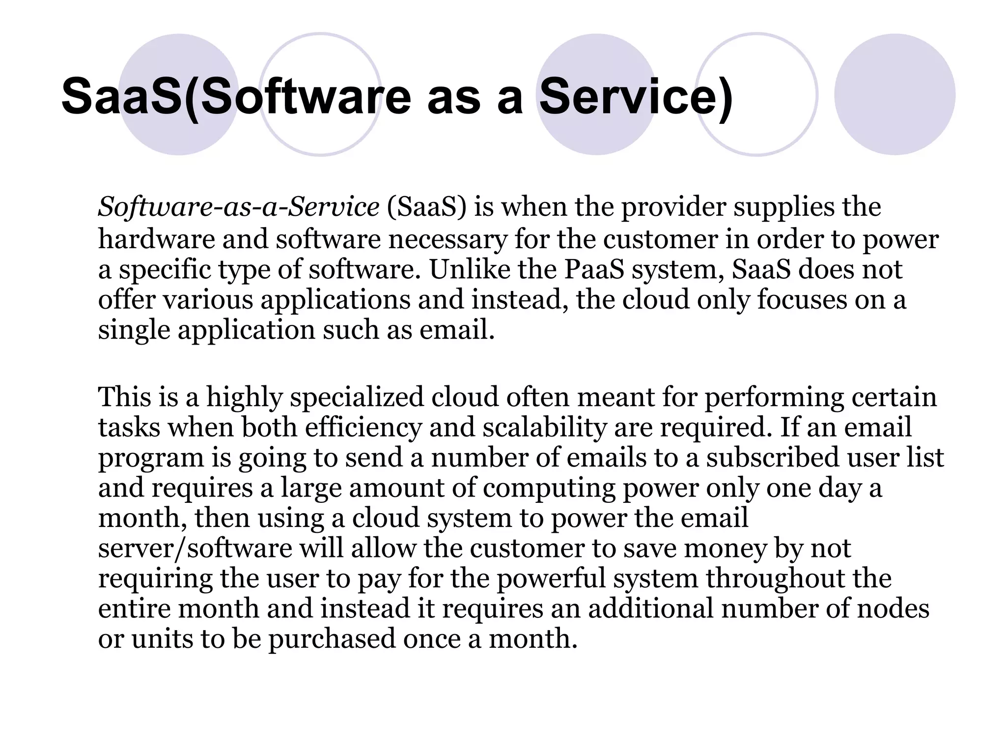 SaaS(Software as a Service) Software-as-a-Service  (SaaS) is when the provider supplies the hardware and software necessary for the customer in order to power a specific type of software. Unlike the PaaS system, SaaS does not offer various applications and instead, the cloud only focuses on a single application such as email. This is a highly specialized cloud often meant for performing certain tasks when both efficiency and scalability are required. If an email program is going to send a number of emails to a subscribed user list and requires a large amount of computing power only one day a month, then using a cloud system to power the email server/software will allow the customer to save money by not requiring the user to pay for the powerful system throughout the entire month and instead it requires an additional number of nodes or units to be purchased once a month. 