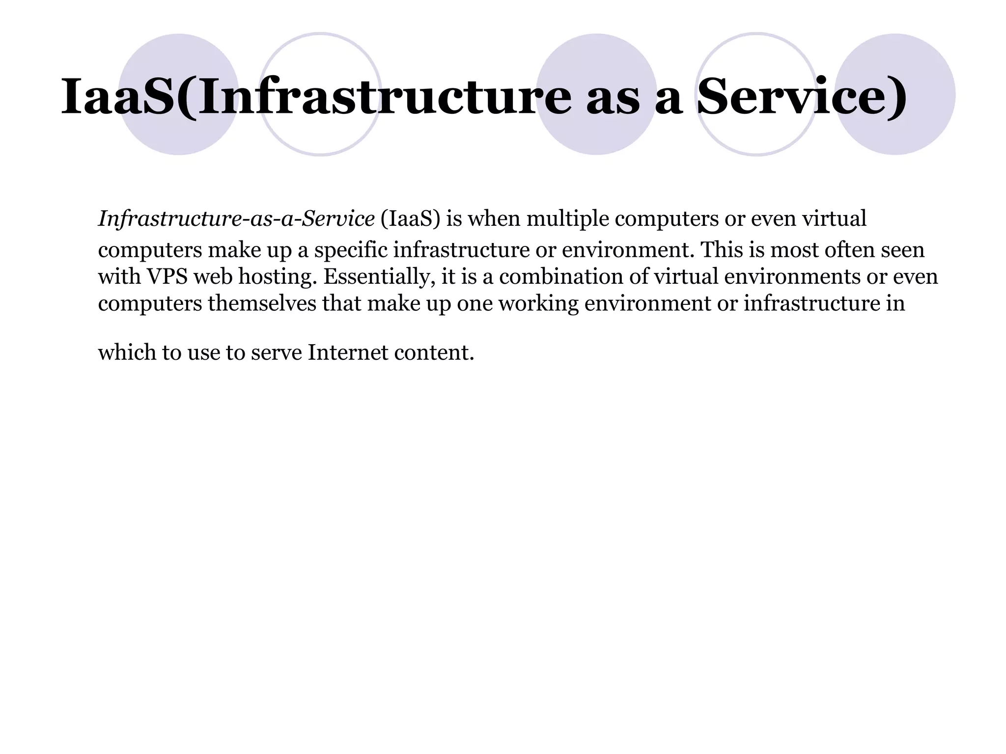 IaaS(Infrastructure as a Service) Infrastructure-as-a-Service  (IaaS) is when multiple computers or even virtual computers make up a specific infrastructure or environment. This is most often seen with VPS web hosting. Essentially, it is a combination of virtual environments or even computers themselves that make up one working environment or infrastructure in which to use to serve Internet content.   