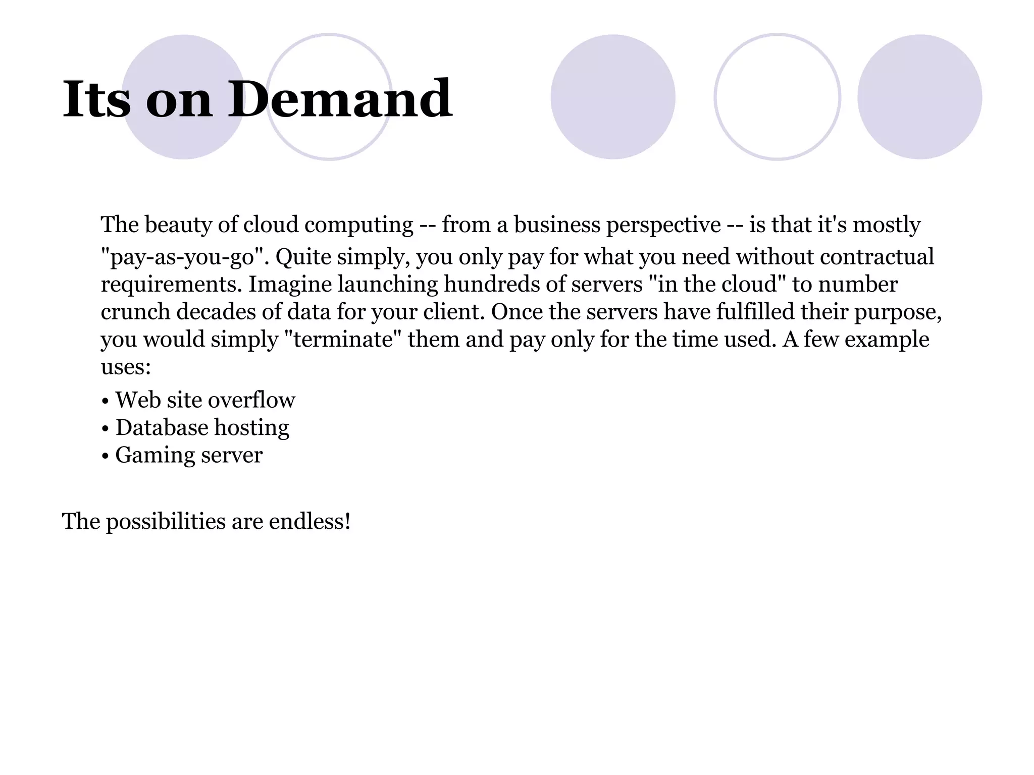 Its on Demand The beauty of cloud computing -- from a business perspective -- is that it's mostly &quot;pay-as-you-go&quot;. Quite simply, you only pay for what you need without contractual requirements. Imagine launching hundreds of servers &quot;in the cloud&quot; to number crunch decades of data for your client. Once the servers have fulfilled their purpose, you would simply &quot;terminate&quot; them and pay only for the time used. A few example uses: •  Web site overflow • Database hosting • Gaming server The possibilities are endless! 