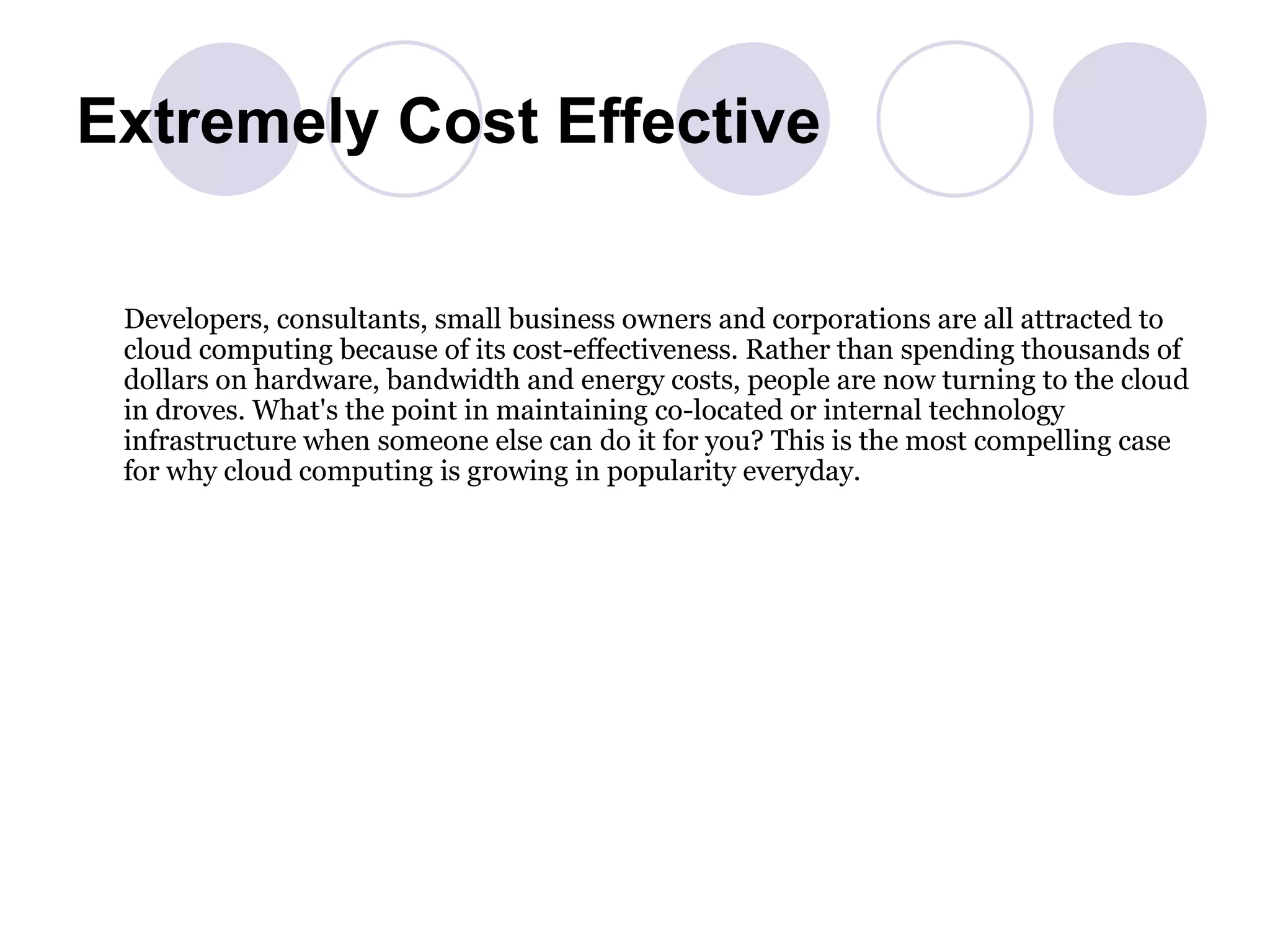 Extremely Cost Effective Developers, consultants, small business owners and corporations are all attracted to cloud computing because of its cost-effectiveness. Rather than spending thousands of dollars on hardware, bandwidth and energy costs, people are now turning to the cloud in droves. What's the point in maintaining co-located or internal technology infrastructure when someone else can do it for you? This is the most compelling case for why cloud computing is growing in popularity everyday.  