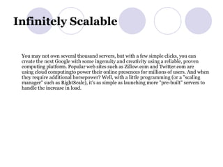 Infinitely Scalable  You may not own several thousand servers, but with a few simple clicks, you can create the next Google with some ingenuity and creativity using a reliable, proven computing platform. Popular web sites such as Zillow.com and Twitter.com are using cloud computingto power their online presences for millions of users. And when they require additional horsepower? Well, with a little programming (or a "scaling manager" such as RightScale), it's as simple as launching more "pre-built" servers to handle the increase in load.  