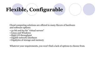 Flexible, Configurable  Cloud computing solutions are offered in many flavors of hardware and software options: •  32-bit and 64-bit "virtual servers" • Linux and Windows • High I/O throughput • Gigabit network interfaces • Gigabytes of storage and memory Whatever your requirements, you won't find a lack of options to choose from. 