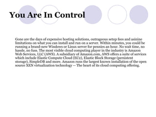 You Are In Control  Gone are the days of expensive hosting solutions, outrageous setup fees and asinine limitations on what you can install and run on a server. Within minutes, you could be running a brand-new Windows or Linux server for pennies an hour. No wait time, no hassle, no fuss. The most visible cloud computing player in the industry is Amazon Web Services, LLC (AWS). A subsidiary of Amazon.com, AWS offers a suite of services which include Elastic Compute Cloud (EC2), Elastic Block Storage (persistent storage), SimpleDB and more. Amazon runs the largest known installation of the open source XEN virtualization technology -- The heart of its cloud computing offering.  