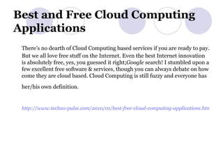 Best and Free Cloud Computing Applications There’s no dearth of Cloud Computing based services if you are ready to pay. But we all love free stuff on the Internet. Even the best Internet innovation is absolutely free, yes, you guessed it right; Google  search! I stumbled upon a few excellent free software & services, though you can always debate on how come they are cloud based. Cloud Computing is still fuzzy and everyone has her/his own definition.   http://www.techno-pulse.com/2010/01/best-free-cloud-computing-applications.html   