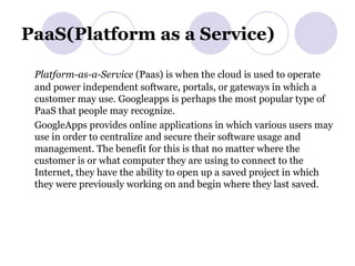 PaaS(Platform as a Service) Platform-as-a-Service  (Paas) is when the cloud is used to operate and power independent software, portals, or gateways in which a customer may use. Googleapps is perhaps the most popular type of PaaS that people may recognize. GoogleApps provides online applications in which various users may use in order to centralize and secure their software usage and management. The benefit for this is that no matter where the customer is or what computer they are using to connect to the Internet, they have the ability to open up a saved project in which they were previously working on and begin where they last saved. 