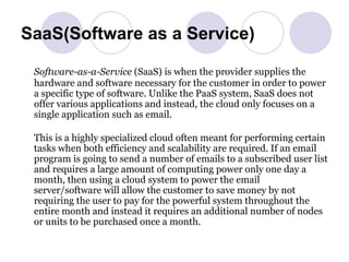 SaaS(Software as a Service) Software-as-a-Service  (SaaS) is when the provider supplies the hardware and software necessary for the customer in order to power a specific type of software. Unlike the PaaS system, SaaS does not offer various applications and instead, the cloud only focuses on a single application such as email. This is a highly specialized cloud often meant for performing certain tasks when both efficiency and scalability are required. If an email program is going to send a number of emails to a subscribed user list and requires a large amount of computing power only one day a month, then using a cloud system to power the email server/software will allow the customer to save money by not requiring the user to pay for the powerful system throughout the entire month and instead it requires an additional number of nodes or units to be purchased once a month. 