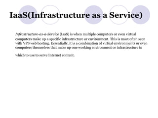IaaS(Infrastructure as a Service) Infrastructure-as-a-Service  (IaaS) is when multiple computers or even virtual computers make up a specific infrastructure or environment. This is most often seen with VPS web hosting. Essentially, it is a combination of virtual environments or even computers themselves that make up one working environment or infrastructure in which to use to serve Internet content.   