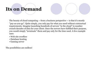 Its on Demand The beauty of cloud computing -- from a business perspective -- is that it's mostly "pay-as-you-go". Quite simply, you only pay for what you need without contractual requirements. Imagine launching hundreds of servers "in the cloud" to number crunch decades of data for your client. Once the servers have fulfilled their purpose, you would simply "terminate" them and pay only for the time used. A few example uses: •  Web site overflow • Database hosting • Gaming server The possibilities are endless! 