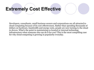 Extremely Cost Effective Developers, consultants, small business owners and corporations are all attracted to cloud computing because of its cost-effectiveness. Rather than spending thousands of dollars on hardware, bandwidth and energy costs, people are now turning to the cloud in droves. What's the point in maintaining co-located or internal technology infrastructure when someone else can do it for you? This is the most compelling case for why cloud computing is growing in popularity everyday.  