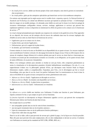 Cloud computing                                                                                                                 2


    • les clouds privés externes, dédiés aux besoins propres d'une seule entreprise, mais dont la gestion est externalisée
      chez un prestataire ;
    • les clouds publics, gérés par des entreprises spécialisées qui louent leurs services à de nombreuses entreprises.
    Ces notions sont regroupées par les anglo-saxons sous le vocable elastic computing capacity. Le National Institute of
    Standards and Technology en a donné une définition succincte qui reprend ces principes de base : « L'informatique
    dans les nuages est un modèle pratique, à la demande, pour établir un accès par le réseau à un réservoir partagé de
    ressources informatiques configurables (réseau, serveurs, stockage, applications et services) qui peuvent être
    rapidement mobilisées et mises à disposition en minimisant les efforts de gestion ou les contacts avec le fournisseur
    de service. » [9]
    Le cloud a émergé principalement pour répondre aux exigences de continuité et de qualité du service. Pour approcher
    de ces objectifs, des travaux ont été entrepris afin de trouver des méthodes dans tous les niveaux impliqués afin
    d'établir un service entre un client final et un fournisseur de service :
    •   l'application, qui est en contact avec le client ;
    •   la plate-forme, qui exécute l'application ;
    •   l'infrastructure, qui est le support de la plate-forme ;
    •   les données, qui sont fournies sur demande.
    Comme solution, le cloud est la mise en flexibilité (ou en disponibilité) de ces quatre niveaux. Les moyens employés
    sont essentiellement l'isolation verticale et le découpage horizontal de chaque niveau. Il faut en effet toujours être en
    mesure de remplacer chaque élément de la solution globale pour que le service au client final ne s'interrompe pas.
    L'isolation est assurée par des normalisations existantes ou à inventer, et est obligatoire, car les quatre niveaux étant
    de nature différentes, ils ne peuvent s'interpénétrer.
    Même si les techniques utilisées pour atteindre ce résultat ne sont pas fixées, elles comportent généralement au
    moins la virtualisation et la décomposition granulaire (d'entités habituellement monolithiques). En cela, il y a un
    rapprochement évident avec la philosophie générale d'Unix, qui décompose toute fonction finale en briques
    élémentaires simples, stables et compréhensibles. Cependant, pour Unix, c'est le développeur qui fait ce travail
    d'assemblage, alors que dans le cas du cloud c'est parfois l'utilisateur final. La transformation en cloud et donc la
    mise en flexibilité de ces quatre niveaux correspond aux termes généralement notés ainsi :
    •   Software as a Service (SaaS) : l'application est découpée en services ;
    •   Data as a Service (DaaS) : les données sont disponibles sur le réseau ;
    •   Platform as a Service (PaaS) : la plate-forme est granulaire ;
    •   Infrastructure as a Service (IaaS) : l'infrastructure est virtualisée.


    SaaS
    Le software as a service établit une interface avec l'utilisateur. Il réalise une fonction et, pour l'utilisateur, peu
    importe comment il le fait, ce qui compte est que le service fonctionne.
    La fonction logicielle est décomposée en briques élémentaires appelées services, qui peuvent être recomposées
    librement pour réaliser une fonction de plus haut niveau.
    Par exemple dans le cas du Web :
    •   une cartographie ajoutée dans un site de vente de biens immobiliers ;
    •   une messagerie instantanée dans un site de petites annonces ;
    •   l'ajout de commentaires dans un site de publication d'articles polémiques ;
    •   l'ajout d'une vidéo dans une page Web.
    Dans le cas de la vidéo, celle-ci peut provenir du serveur qui a généré la page, c'est la façon non-cloud de procéder.
    Mais elle peut aussi provenir d'un autre emplacement, elle est alors indépendante et devient un service. L'isolation
    vers l'utilisateur est assurée par les standards du W3C (URL, HTML, RSS, etc.)
 