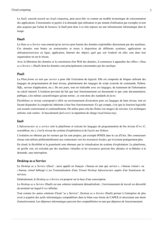 Cloud computing                                                                                                                3


    Le SaaS, souvent associé au cloud computing, peut aussi être vu comme un modèle économique de consommation
    des applications. Consommées et payées à la demande (par utilisateur et par minute d'utilisation par exemple) et non
    plus acquises par l'achat de licences, le SaaS peut donc à ce titre reposer sur une infrastructure informatique dans le
    nuage.


    DaaS
    Le Data as a Service sous-entend qu'un service peut fournir des données exploitables directement par des machines.
    Ces données sont brutes ou restructurées et mises à disposition de différents systèmes, applications ou
    utilisateurs(services en ligne, application, Internet des objets), quel que soit l'endroit où elles sont dans leur
    organisation ou sur le réseau.
    Avec la libération des données et la constitution d'un Web des données, il commence à apparaître des offres « Data
    as a Service » (DaaS) dont les données sont principalement consommées par des mashups.


    PaaS
    La Plate-forme en tant que service a pour rôle l'exécution du logiciel. Elle est composée de briques utilisant des
    langages de programmation de haut niveau, généralement des langages de script (console de commande, Python,
    SQL, serveur d'application, etc.). De nos jours, tout est réalisable avec ces langages, du traitement de l'information
    au calcul intensif. L'isolation provient du fait que leur fonctionnement est documenté et que cette documentation,
    publique, a les mêmes caractéristiques qu'une norme ; ce sont donc des standards de facto.
    Flexibiliser ce niveau correspond à offrir un environnement d'exécution pour ces langages de haut niveau, tout en
    faisant disparaître la complexité inhérente à leur bon fonctionnement. Ce qui compte, c'est que la fonction logicielle
    soit assurée correctement et continuellement. On utilise pour cela des flottes (ou nuages) de serveurs. Les techniques
    utilisées sont variées : le basculement (fail-over), la répartition de charge (load-balancing).


    IaaS
    L’Infrastructure as a service crée la plateforme et exécute les langages de programmation de bas niveau (C++, C,
    assembleur, etc.), c'est le niveau du système d'exploitation et de l'accès aux fichiers.
    L'isolation est obtenue par les normes qui lui sont propres, par exemple POSIX dans le cas d'Unix. Des connecteurs
    réseau sont utilisés préférentiellement aux connecteurs vers les ressources locales, qui n'existent pratiquement plus.
    En cloud, la flexibilité et la granularité sont obtenues par la virtualisation du système d'exploitation. La plateforme,
    où qu'elle soit, est exécutée par des machines virtuelles et les ressources peuvent être allouées et re-libérées à la
    demande, sans interruption.


    Desktop as a Service
    Le Desktop as a Service (DaaS ; aussi appelé en français « bureau en tant que service », « bureau virtuel » ou
    « bureau virtuel hébergé ») est l’externalisation d’une Virtual Desktop Infrastructure auprès d’un fournisseur de
    services.
    Généralement, le Desktop as a Service est proposé sur la base d’une souscription.
    Le Desktop as a Service (DaaS) est une solution totalement dématérialisée ; l'environnement de travail est décorrélé
    du terminal sur lequel il va s'afficher.
    Tout comme les autres solutions Cloud "as a Service", Desktop as a Service (DaaS) permet à l'entreprise de plus
    avoir à acquérir des actifs informatiques comptabilisés dans le bilan sous forme de CAPEX et nécessitant une durée
    d'amortissement. Les dépenses informatiques peuvent être comptabilisées en tant que dépenses de fonctionnement.
 
