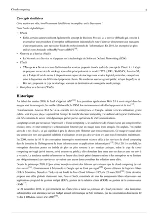 Cloud computing                                                                                                                4


    Concepts similaires
    Cette section est vide, insuffisamment détaillée ou incomplète. est la bienvenue !
    Dans l'ordre alphabétique :
    • BPaaS
      • Enfin, certains auteurs utilisent également le concept de Business Process as a service (BPaaS) qui consiste à
        externaliser une procédure d'entreprise suffisamment industrialisée pour s'adresser directement aux managers
        d'une organisation, sans nécessiter l'aide de professionnels de l'informatique. En 2010, les exemples les plus
        utilisés sont Amiando et RunMyProcess (RMP)[10].
    • Network as a Service (NaaS)
      • Le Network as a Service va s'appuyer sur la technologie de Software Defined Networking (SDN).
    • STaaS
       • STorage as a Service est une déclinaison des services proposés dans le cadre du concept de Cloud. Ici, il s'agit
         de proposer un service de stockage accessible principalement en mode HTTP (cURL, WebDAV, Amazon S3,
         etc.). L'objectif est de mettre à disposition un espace de stockage sans service logiciel particulier, excepté une
         mise à disposition via différents équipement clients. De nombreux services grand public, tel que SugarSync et
         Box.net, proposent ce type de stockage, souvent en destination de sauvegarde ou de partage.
    • Workplace as a Service (WaaS)


    Historique
    Au début des années 2000, le SaaS s'appelait ASP[11]. Les premières applications Web 2.0 à avoir migré dans les
    nuages sont la messagerie, les outils collaboratifs, le CRM, les environnements de développement et de test[12].
    Historiquement, Amazon Web Services, orientés vers les entreprises, et Google, orienté vers les utilisateurs grand
    public, sont les pure players qui ont fait émerger le marché du cloud computing ; les éditeurs de logiciel traditionnels
    ont été contraints de suivre cette dynamique portée par les opérateurs de télécommunications.
    Longtemps avant que ne naisse l'expression « Cloud computing », les architectes de réseaux (ceux qui conçoivent les
    réseaux intra- et inter-entreprise) schématisaient Internet par un nuage dans leurs croquis. En anglais, l'on parlait
    alors de « the cloud », ce qui signifiait à peu de choses près l'Internet que nous connaissons. Ce nuage évoquait alors
    une connexion vers une quantité indéfinie d'utilisateurs et non pas des services tels que nous l'entendons maintenant.
    En 2009, moins de 10 % des entreprises interrogées mentionnent recourir déjà à des services de cloud computing
    dans le domaine de l’hébergement de leurs infrastructures et applications informatiques[13]. D’ici 2011 et au-delà, les
    entreprises devraient porter un intérêt de plus en plus soutenu à ces services puisque, selon le type de cloud
    computing envisagé (privé interne, privé externe ou public), elles devraient être entre une sur deux et une sur trois à
    y recourir. La tendance semble néanmoins en faveur des clouds privés internes même si les entreprises ne se limitent
    pas obligatoirement à ces services et devraient sans aucun doute combiner les solutions entre elles.
    Depuis le printemps 2009, l’Open cloud manifesto réunit des éditeurs qui estiment que le cloud computing devrait
    être ouvert[14]. Contrairement à Microsoft et Google qui ne l'ont pas signé[15]. Quatre éditeurs de logiciels libres
    (IELO, Mandriva, Nexedi et TioLive) ont fondé la Free Cloud Alliance (FCA) le 25 mars 2010[16]. Cette dernière
    propose une offre globale réunissant Iaas, Paas et SaaS, constituée de tous les composants libres nécessaires aux
    applications progiciel de gestion intégré (ERP), gestion de la relation client (CRM) ou gestion de la connaissance
    (KM)[17].
    Le 22 novembre 2010, le gouvernement des États-Unis a lancé sa politique de cloud prioritaire : des économies
    substantielles sont attendues sur son budget annuel informatique de $80 milliards, par la consolidation d'au moins 40
    % des 2 100 data centers d'ici 2015[18].
 