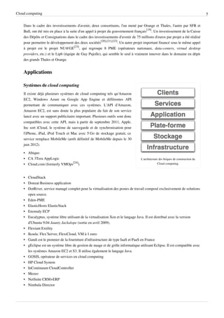 Cloud computing                                                                                                                    5


    Dans le cadre des investissements d'avenir, deux consortiums, l'un mené par Orange et Thales, l'autre par SFR et
    Bull, ont été mis en place à la suite d'un appel à projet du gouvernement français[19]. Un investissement de la Caisse
    des Dépôts et Consignations dans le cadre des investissements d'avenir de 75 millions d'euros par projet a été réalisé
    pour permettre le développement des deux sociétés[20],[21],[22]. Un autre projet important financé sous le même appel
    à projet est le projet NU@GE[23], qui regroupe 8 PME (opérateurs nationaux, data-centers, virtual desktop
    providers, etc.) et le Lip6 (équipe de Guy Pujolle), qui semble le seul à vraiment innover dans le domaine en dépit
    des grands Thales et Orange.


    Applications

    Systèmes de cloud computing
    Il existe déjà plusieurs systèmes de cloud computing tels qu'Amazon
    EC2, Windows Azure ou Google App Engine et différentes API
    permettant de communiquer avec ces systèmes. L'API d'Amazon,
    Amazon EC2, est sans doute la plus populaire du fait de son service
    lancé avec un support publicitaire important. Plusieurs outils sont donc
    compatibles avec cette API, mais à partir de septembre 2011, Apple.
    Inc sort iCloud, le système de sauvegarde et de synchronisation pour
    l'iPhone, iPad, iPod Touch et Mac avec 5 Go de stockage gratuit, ce
    service remplace MobileMe (arrêt définitif de MobileMe depuis le 30
    juin 2012).

    • Abiquo
    • CA 3Tera AppLogic                                                            L'architecture des briques de construction du
    • Cloud.com (formerly VMOps[24])                                                             Cloud computing.



    • CloudStack
    • Donzat Business application
    • DotRiver, service managé complet pour la virtualisation des postes de travail composé exclusivement de solutions
      open source.
    • Eden-PME
    • ElasticHosts ElasticStack
    • Enomaly ECP
    • Eucalyptus, système libre utilisant de la virtualisation Xen et le langage Java. Il est distribué avec la version
      d'Ubuntu 9.04 Jaunty Jackalope (sortie en avril 2009).
    • Flexiant Extility
    • Ikoula: Flex’Server, FlexiCloud, VM à 1 euro
    • Gandi est le pionnier de la fourniture d'infrastructure de type IaaS et PaaS en France
    • gEclipse est un système libre de gestion de nuage et de grille informatique utilisant Eclipse. Il est compatible avec
      les systèmes Amazon EC2 et S3. Il utilise également le langage Java.
    • GOSIS, opérateur de services en cloud computing
    • HP Cloud System
    • InContinuum CloudController
    • Mezeo
    • NetSuite CRM+ERP
    • Nimbula Director
 