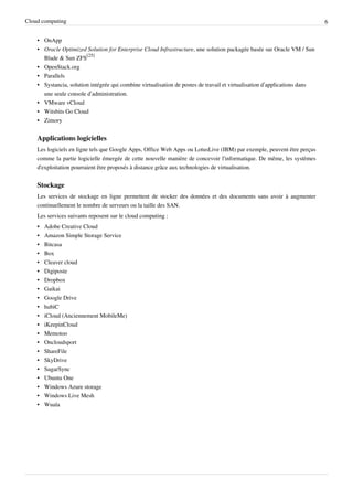 Cloud computing                                                                                                            6


    • OnApp
    • Oracle Optimized Solution for Enterprise Cloud Infrastructure, une solution packagée basée sur Oracle VM / Sun
      Blade & Sun ZFS[25]
    • OpenStack.org
    • Parallels
    • Systancia, solution intégrée qui combine virtualisation de postes de travail et virtualisation d’applications dans
      une seule console d’administration.
    • VMware vCloud
    • Witsbits Go Cloud
    • Zimory


    Applications logicielles
    Les logiciels en ligne tels que Google Apps, Office Web Apps ou LotusLive (IBM) par exemple, peuvent être perçus
    comme la partie logicielle émergée de cette nouvelle manière de concevoir l'informatique. De même, les systèmes
    d'exploitation pourraient être proposés à distance grâce aux technologies de virtualisation.


    Stockage
    Les services de stockage en ligne permettent de stocker des données et des documents sans avoir à augmenter
    continuellement le nombre de serveurs ou la taille des SAN.
    Les services suivants reposent sur le cloud computing :
    •   Adobe Creative Cloud
    •   Amazon Simple Storage Service
    •   Bitcasa
    •   Box
    •   Cleaver cloud
    •   Digiposte
    •   Dropbox
    •   Gaikai
    •   Google Drive
    •   hubiC
    •   iCloud (Anciennement MobileMe)
    •   iKeepinCloud
    •   Memotoo
    •   Oncloudsport
    •   ShareFile
    •   SkyDrive
    •   SugarSync
    •   Ubuntu One
    •   Windows Azure storage
    •   Windows Live Mesh
    •   Wuala
 