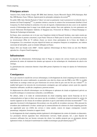 Cloud computing                                                                                                               7


    Principaux acteurs
    Amazon, Citrix, Gandi, Ikoula, Google, HP, IBM, Intel, Intrinsec, Joyent, Microsoft, Oracle, OVH, Rackspace, Red
    Hat, SFR Business Team, VMware, figurent parmi les principales entreprises du secteur[26].
    Fin juillet 2008, Intel, Hewlett Packard et Yahoo! ont noué un partenariat visant à promouvoir la recherche dans le
    domaine du Cloud Computing[27]. La première initiative concerne la création d'un environnement distribué (Cloud
    Computing Test Bed) facilitant la recherche et les tests de logiciels, d'administration de data centers et de matériels
    associés à l'informatique dans le nuage à une échelle jamais atteinte. Pour cette opération, les trois partenaires ont
    associé l'Infocomm Development Authority of Singapore (en), l'Université de l'Illinois à Urbana-Champaign et
    l'Institut de Technologie de Karlsruhe.
    En France, deux consortiums ont vu le jour sous l'impulsion initiale de Dassault Systèmes, mais repris ensuite par
    SFR et Bull pour le premier consortium, et par France Telecom et Thales pour le second. Ces consortiums ont reçu
    un investissement d'État de 75 millions d'euros au travers d'une participation de la Caisse des Dépôts et
    Consignations. Ces consortiums ont pour objectif de fournir aux entreprises françaises et européennes, une solution
    souveraine de IaaS public, ayant ses données hébergées en France.
    Depuis 2012 une Grande école (ISEP - Institut supérieur d'électronique de Paris) forme au sein d'un Mastère
    spécialisé les « Experts Cloud Computing ».


    Infrastructure
    La majorité des infrastructures d'informatique dans le Nuage se compose des services fournis par la prochaine
    génération de centres de traitement des données qui reposent sur des technologies de virtualisation du calcul et du
    stockage.
    La généralisation des connexions Internet à haut débit permet d'optimiser les temps de réponse de l'infrastructure
    centralisée.


    Conséquences
    En ce qui concerne le marché des services informatiques, le développement du cloud computing devrait entraîner la
    cannibalisation des acteurs traditionnels, en particulier ceux dont les clients sont des PME et des TPE. Le modèle
    SaaS donne un avantage certain aux gros fournisseurs de services dont les prix sont très liés aux volumes[28]. Le
    modèle IaaS quant à lui nécessite des investissements conséquents que seuls quelques acteurs ayant des capacités
    financières suffisantes, au-delà des compétences, pourront assumer.
    Un déplacement des effectifs informatiques vers les hébergeurs et opérateurs de clouds est également à prévoir car
    les profils techniques et commerciaux recherchés y sont différents.
    Par ailleurs, même si le mode de commercialisation du cloud computing repose encore beaucoup sur de la
    contractualisation en ligne en direct sans passer par des revendeurs, il semble que progressivement les acteurs du
    marché s'appuient sur des réseaux de revendeurs spécialisés et que le canal indirect devienne incontournable[29]. Ces
    approches favorisent le développement d'écosystèmes avec des profils de revendeurs nouveaux. Elles poussent les
    revendeurs plus traditionnels à évoluer, sachant que la commercialisation de solutions de cloud computing peut être
    une opportunité pour eux d'offrir des services à valeur ajoutée, sources de marges conséquentes (conseil,
    paramétrage, intégration, formation et support client).
    Le développement du cloud computing entraîne également le développement des centres de données ou datacenters.
    Les prestataires doivent augmenter leurs infrastructures (serveurs, bande passante, m2…) pour disposer de
    ressources suffisantes face aux besoins croissants des clients. Les modèles proposés par ces prestataires doivent
    également évoluer, le cloud privé transformant les modèles économiques qui prévalaient jusqu’ici[30].
 
