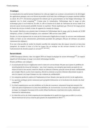 Cloud computing                                                                                                                8


    Avantages
    La mutualisation du matériel permet d'optimiser les coûts par rapport aux systèmes conventionnels et de développer
    des applications partagées sans avoir besoin de posséder ou de louer chez un hébergeur ses propres machines dédiées
    au calcul. 20 à 25 % d’économies pourraient être réalisées par les gouvernements sur leur budget informatique s’ils
    migraient vers le cloud computing[31]. Comme pour la virtualisation, l'informatique dans le nuage est plus
    économique grâce à son évolutivité. En effet, le coût est fonction de la durée de l'utilisation du service rendu et ne
    nécessite aucun investissement préalable (homme ou machine). Notons également que l'élasticité du nuage permet
    de fournir des services évolutifs et donc de supporter les montées de charges.
    Par exemple, Salesforce.com, pionnier dans le domaine de l'informatique dans le nuage, gère les données de 54 000
    entreprises, et leurs 1,5 million d'employés, avec seulement 1 000 serveurs (mars 2009).
    De plus, et c'est un argument mis en avant par les fournisseurs d'application en nuage, les services sont extrêmement
    fiables car basés sur des infrastructures performantes possédant des politiques efficaces de tolérance aux pannes
    (notamment des répliques).
    Il est tout à fait possible de stocker les données sensibles des entreprises dans des espaces sécurisés en intra-extra
    entreprises, de manière à éviter à la fois les risques liés au stockage sur des serveurs externes et ceux liés à
    l'acheminement des données jusqu'à ces serveurs[réf. nécessaire].


    Inconvénients
    L'ONG Greenpeace dénonce, dans son rapport 2010 sur l'impact écologique du secteur informatique[32], les impacts
    négatifs de l'informatique en nuage (voir article informatique durable).
    D'autres problèmes sont soulignés :
    • La sécurisation de l'accès à l'application entre le client et le serveur distant. On peut aussi ajouter le problème de
      sécurité générale du réseau de l'entreprise : sans cloud computing, une entreprise peut mettre une partie de son
      réseau en local et sans aucune connexion (directe ou indirecte) à Internet, pour des raisons de haute confidentialité
      par exemple. Dans le cas du cloud computing, elle devra connecter ces postes à Internet (directement ou pas) et
      ainsi les exposer à un risque d'attaque ou a des violations de confidentialité.
    • Les entreprises perdent la maîtrise de l'implantation de leurs données ainsi que du cycle de vie des applications.
    • Les questions juridiques posées notamment par la propriété d'abstraction sur la localisation des données du cloud
      computing[33].
    • Le cloud computing pose aussi des problèmes sur le plan des assurances, notamment lorsqu'une entreprise fait
      valoir une perte d'exploitation à la suite d'une défaillance de son fournisseur. Là où une seule compagnie couvrait
      un risque, la compagnie d'assurance de la société offrant l'architecture cloud intervient en plus, ralentissant
      fortement les indemnisations.
    • Le client d'un service de cloud computing devient dépendant de la qualité du réseau pour accéder à ce service.
      Aucun fournisseur de service cloud ne peut garantir une disponibilité de 100 %[34].
 
