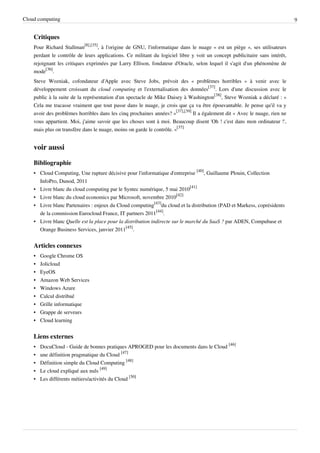 Cloud computing                                                                                                             9


    Critiques
    Pour Richard Stallman[8],[35], à l'origine de GNU, l'informatique dans le nuage « est un piège », ses utilisateurs
    perdant le contrôle de leurs applications. Ce militant du logiciel libre y voit un concept publicitaire sans intérêt,
    rejoignant les critiques exprimées par Larry Ellison, fondateur d'Oracle, selon lequel il s'agit d'un phénomène de
    mode[36].
    Steve Wozniak, cofondateur d'Apple avec Steve Jobs, prévoit des « problèmes horribles » à venir avec le
    développement croissant du cloud computing et l'externalisation des données[37]. Lors d'une discussion avec le
    public à la suite de la représentation d'un spectacle de Mike Daisey à Washington[38], Steve Wozniak a déclaré : «
    Cela me tracasse vraiment que tout passe dans le nuage, je crois que ça va être épouvantable. Je pense qu'il va y
    avoir des problèmes horribles dans les cinq prochaines années? »[37],[39] Il a également dit « Avec le nuage, rien ne
    vous appartient. Moi, j'aime savoir que les choses sont à moi. Beaucoup disent 'Oh ! c'est dans mon ordinateur !',
    mais plus on transfère dans le nuage, moins on garde le contrôle. »[37]


    voir aussi

    Bibliographie
    • Cloud Computing, Une rupture décisive pour l'informatique d'entreprise [40], Guillaume Plouin, Collection
      InfoPro, Dunod, 2011
    • Livre blanc du cloud computing par le Syntec numérique, 5 mai 2010[41]
    • Livre blanc du cloud economics par Microsoft, novembre 2010[42]
    • Livre blanc Partenaires : enjeux du Cloud computing[43]du cloud et la distribution (PAD et Markess, coprésidents
      de la commission Eurocloud France, IT partners 2011[44].
    • Livre blanc Quelle est la place pour la distribution indirecte sur le marché du SaaS ? par ADEN, Compubase et
      Orange Business Services, janvier 2011[45].


    Articles connexes
    •   Google Chrome OS
    •   Jolicloud
    •   EyeOS
    •   Amazon Web Services
    •   Windows Azure
    •   Calcul distribué
    •   Grille informatique
    •   Grappe de serveurs
    •   Cloud learning


    Liens externes
    •   DocuCloud - Guide de bonnes pratiques APROGED pour les documents dans le Cloud [46]
    •   une définition pragmatique du Cloud [47]
    •   Définition simple du Cloud Computing [48]
    •   Le cloud expliqué aux nuls [49]
    •   Les différents métiers/activités du Cloud [50]
 