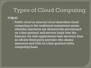    PUBLIC
        Public cloud or external cloud describes cloud
         computing in the traditional mainstream sense,
         whereby resources are dynamically provisioned
         on a fine-grained, self-service basis over the
         Internet, via web applications/web services, from
         an off-site third-party provider who shares
         resources and bills on a fine-grained utility
         computing basis
 
