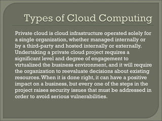 Private cloud is cloud infrastructure operated solely for
a single organization, whether managed internally or
by a third-party and hosted internally or externally.
Undertaking a private cloud project requires a
significant level and degree of engagement to
virtualized the business environment, and it will require
the organization to reevaluate decisions about existing
resources. When it is done right, it can have a positive
impact on a business, but every one of the steps in the
project raises security issues that must be addressed in
order to avoid serious vulnerabilities.
 