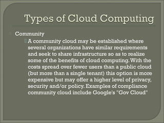    Community
       A community cloud may be established where
        several organizations have similar requirements
        and seek to share infrastructure so as to realize
        some of the benefits of cloud computing. With the
        costs spread over fewer users than a public cloud
        (but more than a single tenant) this option is more
        expensive but may offer a higher level of privacy,
        security and/or policy. Examples of compliance
        community cloud include Google's "Gov Cloud"
 