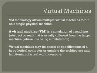    VM technology allows multiple virtual machines to run
    on a single physical machine.

   A virtual machine (VM) is a simulation of a machine
    (abstract or real) that is usually different from the target
    machine (where it is being simulated on).

   Virtual machines may be based on specifications of a
    hypothetical computer or emulate the architecture and
    functioning of a real world computer.
 