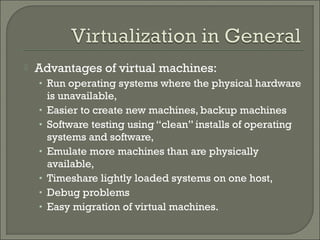    Advantages of virtual machines:
    • Run operating systems where the physical hardware
        is unavailable,
    •   Easier to create new machines, backup machines
    •   Software testing using “clean” installs of operating
        systems and software,
    •   Emulate more machines than are physically
        available,
    •   Timeshare lightly loaded systems on one host,
    •   Debug problems
    •   Easy migration of virtual machines.
 