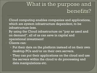    Cloud computing enables companies and applications,
    which are system infrastructure dependent, to be
    infrastructure-less.
   By using the Cloud infrastructure on “pay as used and
    on demand”, all of us can save in capital and
    operational investment!
   Clients can:
     • Put their data on the platform instead of on their own
       desktop PCs and/or on their own servers.
     • They can put their applications on the cloud and use
       the servers within the cloud to do processing and
       data manipulations etc.
 