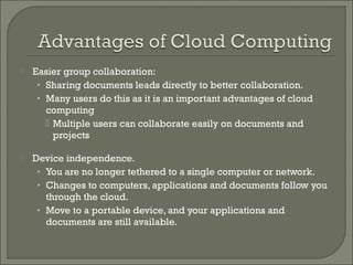    Easier group collaboration:
     • Sharing documents leads directly to better collaboration.
     • Many users do this as it is an important advantages of cloud
       computing
        Multiple users can collaborate easily on documents and
         projects

   Device independence.
     • You are no longer tethered to a single computer or network.
     • Changes to computers, applications and documents follow you
       through the cloud.
     • Move to a portable device, and your applications and
       documents are still available.
 