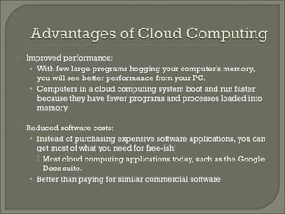    Improved performance:
     • With few large programs hogging your computer's memory,
       you will see better performance from your PC.
     • Computers in a cloud computing system boot and run faster
       because they have fewer programs and processes loaded into
       memory

   Reduced software costs:
     • Instead of purchasing expensive software applications, you can
       get most of what you need for free-ish!
        Most cloud computing applications today, such as the Google
         Docs suite.
     • Better than paying for similar commercial software
 