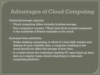    Unlimited storage capacity:
     • Cloud computing offers virtually limitless storage.
     • Your computer's current 1 Tbyte hard drive is small compared
       to the hundreds of Pbytes available in the cloud.

   Increased data reliability:
     • Unlike desktop computing, in which if a hard disk crashes and
       destroy all your valuable data, a computer crashing in the
       cloud should not affect the storage of your data.
     • In a world where few individual desktop PC users back up their
       data on a regular basis, cloud computing is a data-safe
       computing platform!
 