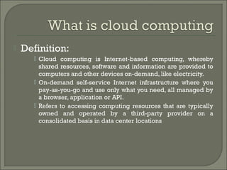    Definition:
       Cloud computing is Internet-based computing, whereby
        shared resources, software and information are provided to
        computers and other devices on-demand, like electricity.
       On-demand self-service Internet infrastructure where you
        pay-as-you-go and use only what you need, all managed by
        a browser, application or API.
       Refers to accessing computing resources that are typically
        owned and operated by a third-party provider on a
        consolidated basis in data center locations
 