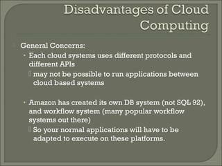    General Concerns:
    • Each cloud systems uses different protocols and
      different APIs
       may not be possible to run applications between
        cloud based systems

    • Amazon has created its own DB system (not SQL 92),
      and workflow system (many popular workflow
      systems out there)
       So your normal applications will have to be
        adapted to execute on these platforms.
 