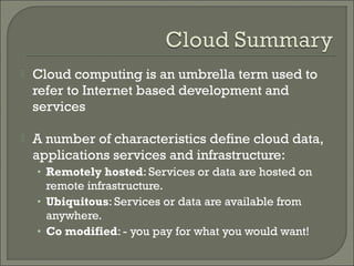    Cloud computing is an umbrella term used to
    refer to Internet based development and
    services

   A number of characteristics define cloud data,
    applications services and infrastructure:
    • Remotely hosted: Services or data are hosted on
      remote infrastructure.
    • Ubiquitous: Services or data are available from
      anywhere.
    • Co modified: - you pay for what you would want!
 