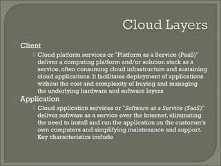    Client
        Cloud platform services or "Platform as a Service (PaaS)"
         deliver a computing platform and/or solution stack as a
         service, often consuming cloud infrastructure and sustaining
         cloud applications. It facilitates deployment of applications
         without the cost and complexity of buying and managing
         the underlying hardware and software layers
   Application
        Cloud application services or "Software as a Service (SaaS)"
         deliver software as a service over the Internet, eliminating
         the need to install and run the application on the customer's
         own computers and simplifying maintenance and support.
         Key characteristics include
 
