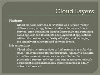    Platform
        Cloud platform services or "Platform as a Service (PaaS)"
         deliver a computing platform and/or solution stack as a
         service, often consuming cloud infrastructure and sustaining
         cloud applications. It facilitates deployment of applications
         without the cost and complexity of buying and managing
         the underlying hardware and software layers.
   Infrastructure
        Cloud infrastructure services or "Infrastructure as a Service
         (IaaS)" delivers computer infrastructure, typically a platform
         virtualization environment as a service. Rather than
         purchasing servers, software, data center space or network
         equipment, clients instead buy those resources as a fully
         outsourced service.
 