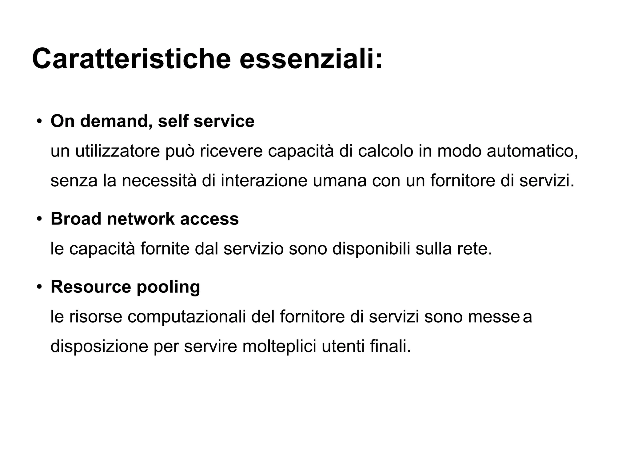 Caratteristiche essenziali:
●
    On demand, self service
    un utilizzatore può ricevere capacità di calcolo in modo automatico,
    senza la necessità di interazione umana con un fornitore di servizi.
●
    Broad network access
    le capacità fornite dal servizio sono disponibili sulla rete.
●
    Resource pooling
    le risorse computazionali del fornitore di servizi sono messe a
    disposizione per servire molteplici utenti finali.
 