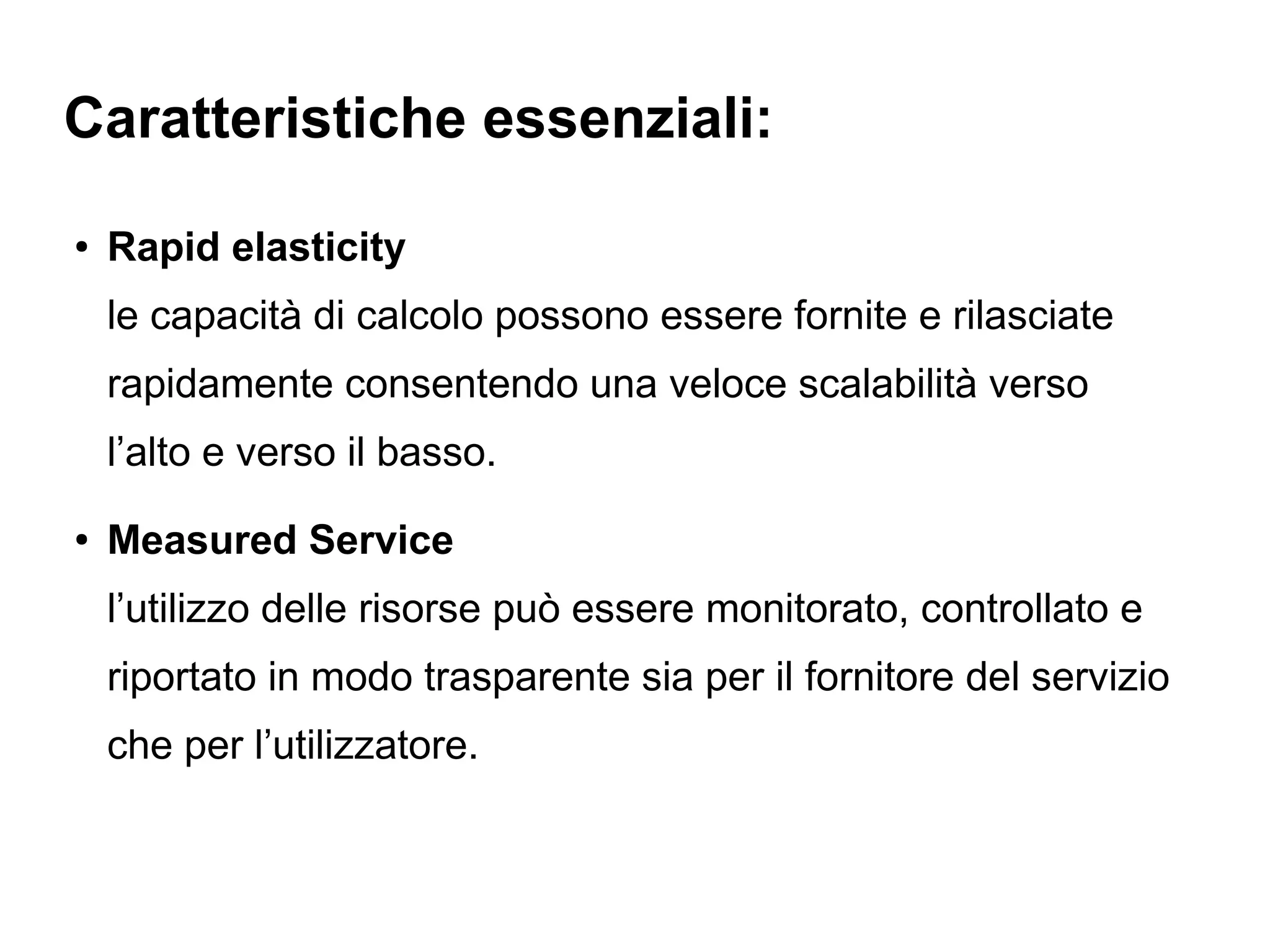 Caratteristiche essenziali:
●   Rapid elasticity
    le capacità di calcolo possono essere fornite e rilasciate
    rapidamente consentendo una veloce scalabilità verso
    l’alto e verso il basso.
●   Measured Service
    l’utilizzo delle risorse può essere monitorato, controllato e
    riportato in modo trasparente sia per il fornitore del servizio
    che per l’utilizzatore.
 