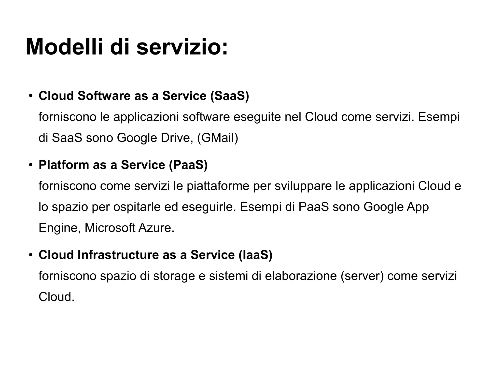 Modelli di servizio:
●
    Cloud Software as a Service (SaaS)
    forniscono le applicazioni software eseguite nel Cloud come servizi. Esempi
    di SaaS sono Google Drive, (GMail)
●
    Platform as a Service (PaaS)
    forniscono come servizi le piattaforme per sviluppare le applicazioni Cloud e
    lo spazio per ospitarle ed eseguirle. Esempi di PaaS sono Google App
    Engine, Microsoft Azure.
●
    Cloud Infrastructure as a Service (IaaS)
    forniscono spazio di storage e sistemi di elaborazione (server) come servizi
    Cloud.
 