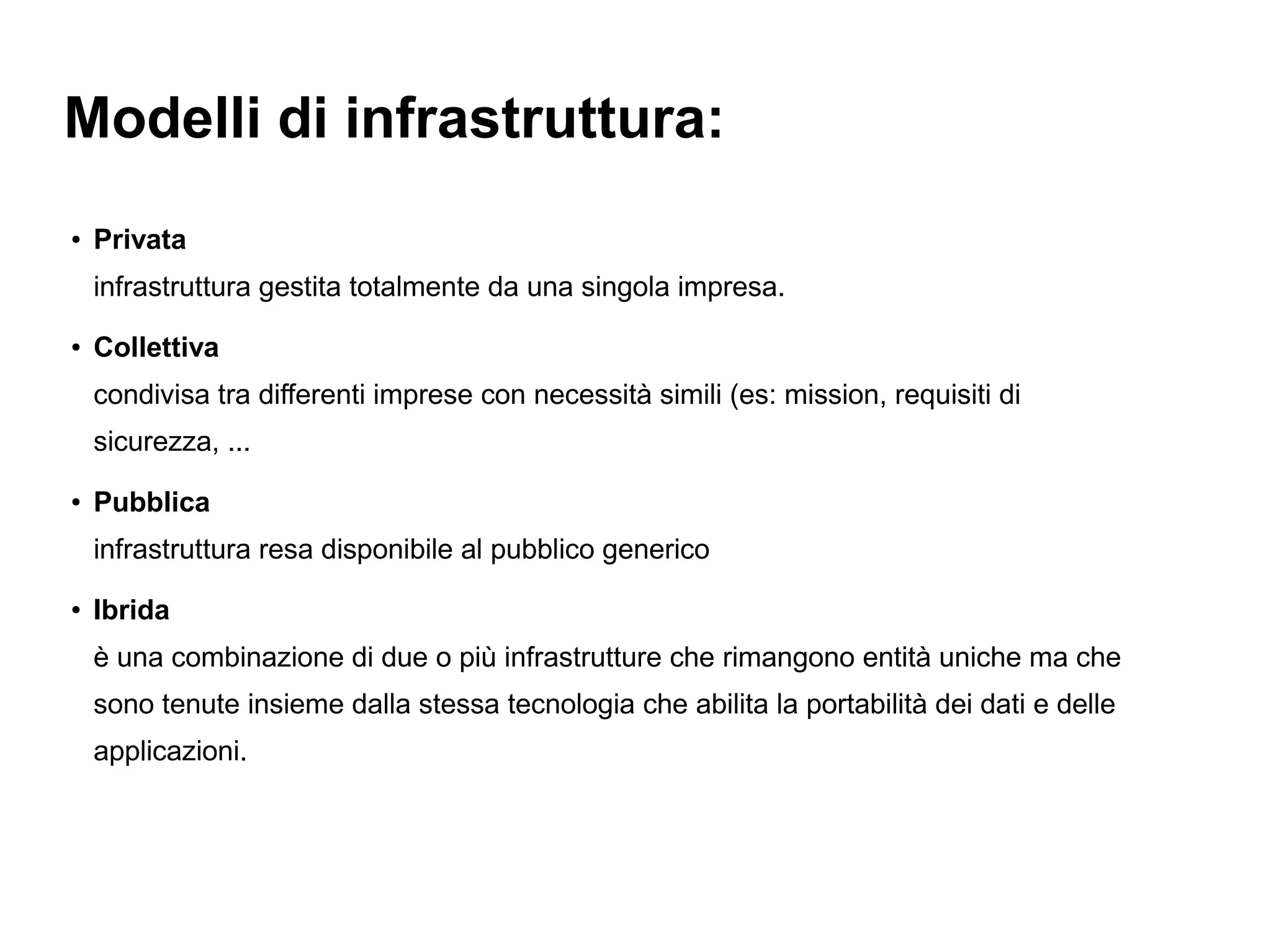 Modelli di infrastruttura:
●   Privata
    infrastruttura gestita totalmente da una singola impresa.
●   Collettiva
    condivisa tra differenti imprese con necessità simili (es: mission, requisiti di
    sicurezza, ...
●
    Pubblica
    infrastruttura resa disponibile al pubblico generico
●
    Ibrida
    è una combinazione di due o più infrastrutture che rimangono entità uniche ma che
    sono tenute insieme dalla stessa tecnologia che abilita la portabilità dei dati e delle
    applicazioni.
 