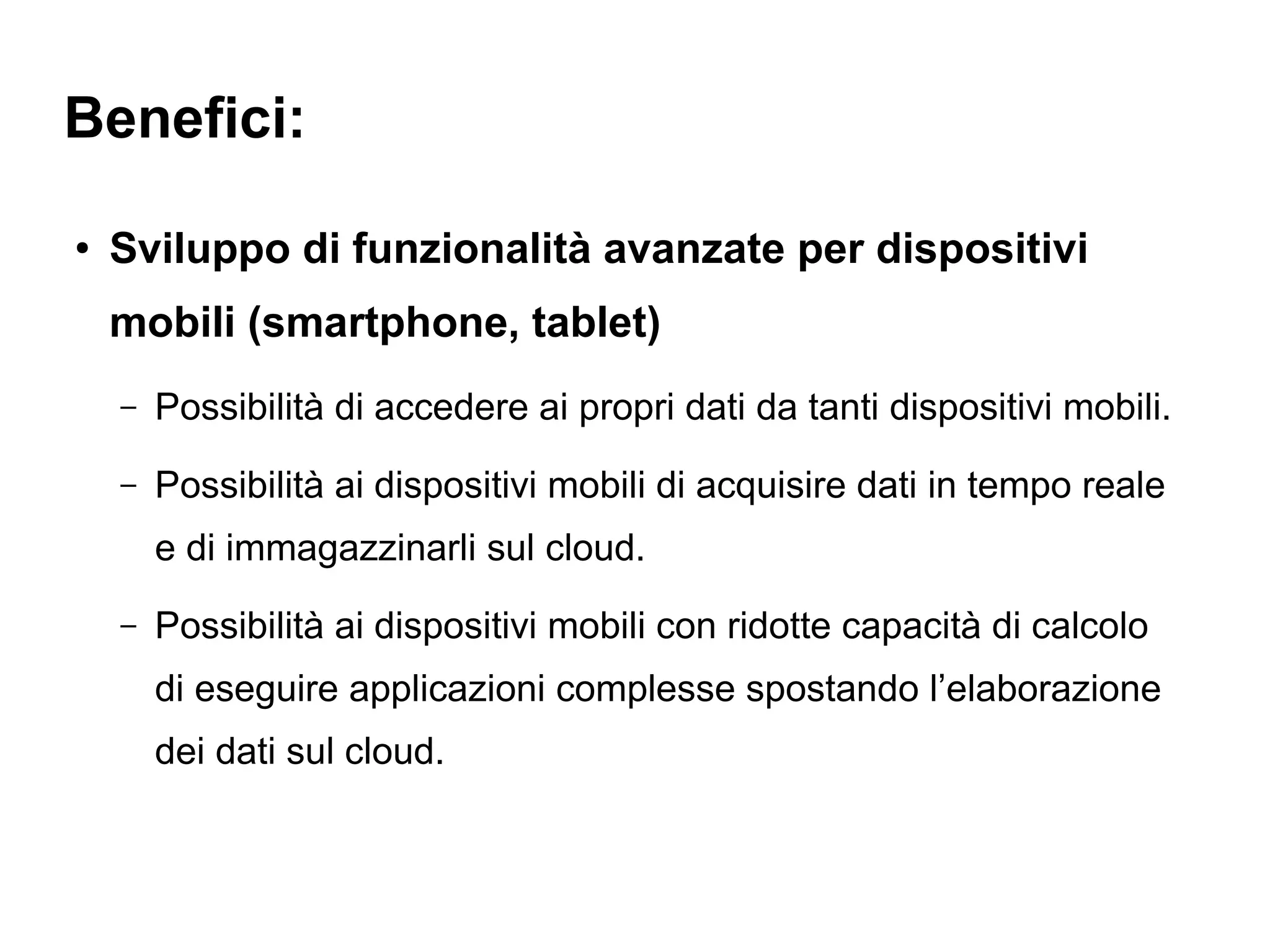 Benefici:

●
    Sviluppo di funzionalità avanzate per dispositivi
    mobili (smartphone, tablet)
    –   Possibilità di accedere ai propri dati da tanti dispositivi mobili.
    –   Possibilità ai dispositivi mobili di acquisire dati in tempo reale
        e di immagazzinarli sul cloud.
    –   Possibilità ai dispositivi mobili con ridotte capacità di calcolo
        di eseguire applicazioni complesse spostando l’elaborazione
        dei dati sul cloud.
 