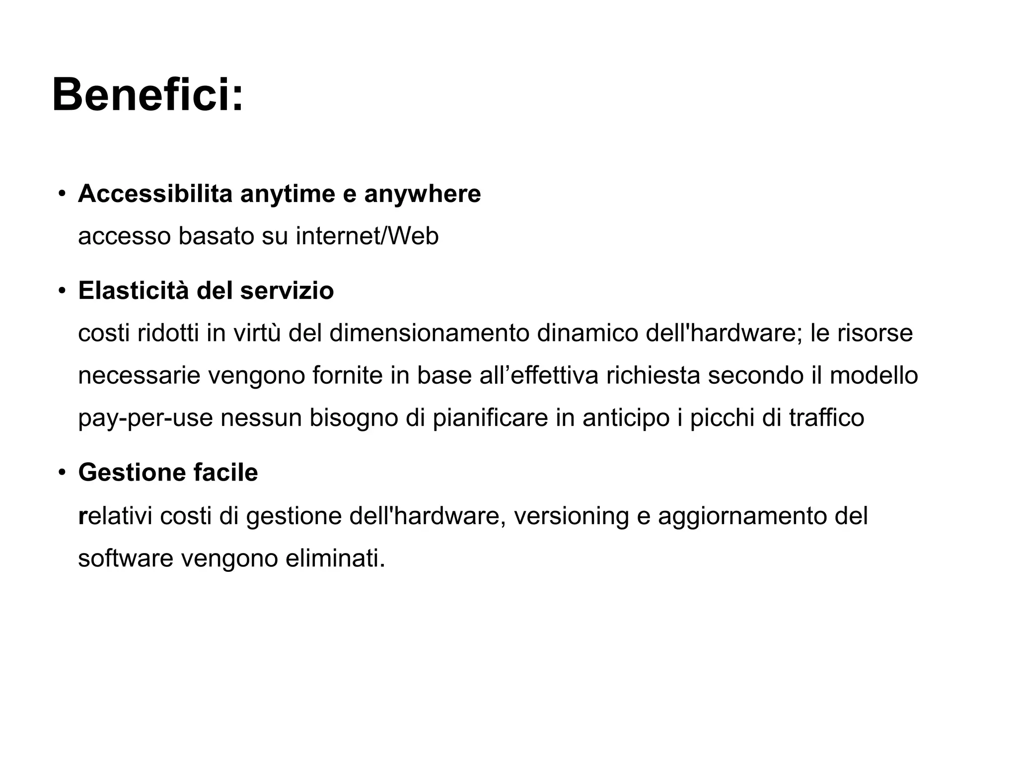 Benefici:
●
    Accessibilita anytime e anywhere
    accesso basato su internet/Web
●
    Elasticità del servizio
    costi ridotti in virtù del dimensionamento dinamico dell'hardware; le risorse
    necessarie vengono fornite in base all’effettiva richiesta secondo il modello
    pay-per-use nessun bisogno di pianificare in anticipo i picchi di traffico
●
    Gestione facile
    relativi costi di gestione dell'hardware, versioning e aggiornamento del
    software vengono eliminati.
 