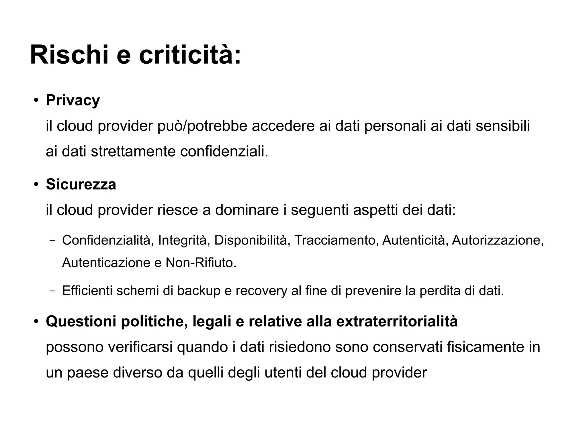 Rischi e criticità:
●   Privacy
    il cloud provider può/potrebbe accedere ai dati personali ai dati sensibili
    ai dati strettamente confidenziali.
●   Sicurezza
    il cloud provider riesce a dominare i seguenti aspetti dei dati:
    –   Confidenzialità, Integrità, Disponibilità, Tracciamento, Autenticità, Autorizzazione,
        Autenticazione e Non-Rifiuto.
    –   Efficienti schemi di backup e recovery al fine di prevenire la perdita di dati.

●   Questioni politiche, legali e relative alla extraterritorialità
    possono verificarsi quando i dati risiedono sono conservati fisicamente in
    un paese diverso da quelli degli utenti del cloud provider
 